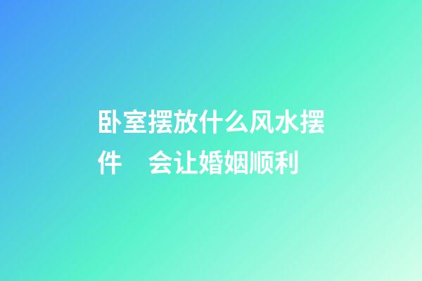 卧室摆放什么风水摆件　会让婚姻顺利